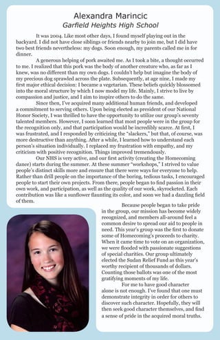 Alexandra Marincic

Garfield Heights High School
	

It was 2004. Like most other days, I found myself playing out in the
backyard. I did not have close siblings or friends nearby to join me, but I did have
two best friends nevertheless: my dogs. Soon enough, my parents called me in for
dinner.
	
A generous helping of pork awaited me. As I took a bite, a thought occurred
to me. I realized that this pork was the body of another creature who, as far as I
knew, was no different than my own dogs. I couldn’t help but imagine the body of
my precious dog sprawled across the plate. Subsequently, at age nine, I made my
first major ethical decision: I became a vegetarian. These beliefs quickly blossomed
into the moral structure by which I now model my life. Mainly, I strive to live by
compassion and justice, and I aim to inspire others to do the same.
	
Since then, I’ve acquired many additional human friends, and developed
a commitment to serving others. Upon being elected as president of our National
Honor Society, I was thrilled to have the opportunity to utilize our group’s seventy
talented members. However, I soon learned that most people were in the group for
the recognition only, and that participation would be incredibly scarce. At first, I
was frustrated, and I responded by criticizing the “slackers,” but that, of course, was
more destructive than anything. After a while, I learned how to understand each
person’s situation individually. I replaced my frustration with empathy, and my
criticism with positive recognition. Things improved tremendously.
	
Our NHS is very active, and our first activity (creating the Homecoming
dance) starts during the summer. At these summer “workshops,” I strived to value
people’s distinct skills more and ensure that there were ways for everyone to help.
Rather than drill people on the importance of the boring, tedious tasks, I encouraged
people to start their own projects. From there, people began to find passion in their
own work, and participation, as well as the quality of our work, skyrocketed. Each
contribution was like a sunflower flaunting its color, and soon we had a dazzling field
of them.
	
Because people began to take pride
in the group, our mission has become widely
recognized, and members all-around feel a
common desire to spread our aid to people in
need. This year’s group was the first to donate
some of Homecoming’s proceeds to charity.
When it came time to vote on an organization,
we were flooded with passionate suggestions
of special charities. Our group ultimately
elected the Sudan Relief Fund as this year’s
worthy recipient of thousands of dollars.
Counting those ballots was one of the most
gratifying moments of my life.
	
For me to have good character
alone is not enough. I’ve found that one must
demonstrate integrity in order for others to
discover such character. Hopefully, they will
then seek good character themselves, and find
a sense of pride in the acquired moral truths.

 