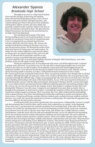 Alexander Spanos

Brookside High School
	
Throughout my years as a high school student,
I have had the privilege of observing and studying
those who have had leadership positions. I have viewed
teachers, both good and bad, and upperclassmen, who
wanted nothing more than to feel power from mindlessly
ordering their subjects around, and many adults who
genuinely wanted to make a positive impact in the lives of
those who had been entrusted to them. The place that has
helped test and grow my character the most has been in
my high school marching band.
	
Our marching band consists of the band
director leading seventy to one hundred students. It is not
possible for one person to keep track of a hundred people,
so he is accompanied by an assistant band director
and also enlists the aid of the seniors. Mr. Lawson, the
assistant band director during my first three years was
also the percussion advisor. He directed the section of the
band most known for being crazy and rambunctious. No
matter how the section might have acted towards others,
we always gave our utmost respect to him, just as he did
for us. He showed that he genuinely cared for us and
wanted us to grow as percussionists and young adults.
He never raised his voice at us and always kept his character of integrity while instructing us, even when
problems in his own life made it nearly impossible.
	
During my sophomore year, he was diagnosed with cancer, and all throughout band, I watched
it getting worse and worse. In my junior year, he was only able to attend approximately one in every four
practices, but when he was able to make it, he brought his caring smile that shined brightly despite his
weakened condition. Even when he lost his hearing, he helped us the best that he could. With Mr. Lawson
slowly becoming unable to function as leader, I realized that he had transitioned me into a leader.
Mr. Lawson passed away, leaving the band in tears. There was grieving and there were changes that we all had
to endure. Although this made me quite sad, I chose to be a leader and help those who were grieving in order
to progress through this difficult stage. I began encouraging people who were down to do their best. I devoted
time to building relationships with many of the band members. As one of the most experienced drummers, I
worked during the summer with the other percussionist, sharing the techniques that Mr. Lawson had taught
me. A new band assistant was hired and he had a different leadership approach and teaching technique than
Mr. Lawson. He was not well received by the students at first. Many began to complain, become bitter and
disrespectful. Whenever I saw this occur, I stepped in and explained to my peers that no matter what we
thought of his techniques, he deserved our respect. I reminded the students to follow the assistant director’s
instructions without negative comments. There were times that I too, didn’t understand the methodology
of the assistant director, but I knew that following his leadership would lead to positive development of the
drum section. I found myself being a mediator between students and a mediator between students and band
directors. As a result, the tension decreased and we became a unified group. We found that his approach may
have been different, but had positive outcomes.
	
I continued trying to be not just a good leader, but a good person. I followed Mr. Lawson’s example
and showed people that I cared for them, and in return, they respected me as a leader. At the beginning
of my senior year, I was honored to be voted the president of our marching band. At the start of the year,
everyone was excited for marching band so it was not hard keeping everyone united. As the year continued,
the excitement wore off, and we ran into some other issues. One of these was a conflict between a senior
and freshman. I took the senior off to the side and reminded him that, yes he was allowed to be demanding,
but he also needed to treat the student with patience, kindness and encouragement. The senior adjusted
his approach, and the student reacted in a positive manner. There was another situation where many of the
seniors became discouraged and began verbally criticizing the underclassmen and each other. Many members
started causing havoc and making it more difficult for everyone. This started a large disagreement between
the seniors. Tension grew and some threatened to quit. A senior meeting was called. I tried to keep everyone
positive and shared with them what I had learned from observing Mr. Lawson and other past leaders. I
stressed that screaming and yelling at people does not lead them to do what needs to be done. Instead, I
reminded them that the best leaders lead by example. The seniors chose to approach the situation with a
positive attitude and tensions decreased. We are having a productive and fun band season, growing in unity
and relationships. As I continue to grow as a leader, I reflect back on Mr. Lawson and how he treated others
with respect and a loving and caring attitude. I hope that I am able to pass on my leadership and character
of integrity to underclassmen as Mr. Lawson had shared with me. Due to the character that I have shown
in positions such a marching band, it would be an honor to be considered for the Better Business Bureau
scholarship.

 
