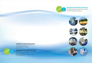 Degrémont Industry Services 
Committed together to water, A source of life 
DEGRÉMONT CHINA BEIJING OFFICE 
31F, Tai Kang Finance Building, Building 1,Yard 38, Dongshanhuan 
North Road, Chaoyang District, Beijing, PRC. 
Tel : +86-10-59577000 Fax : +86-10-65973660 
Website: www.degremont.com 
DEGRÉMONT CHINA SHANGHAI OFFICE 
Suite 2704,Tian'An Center, No.338, Nanjing Road West, Shanghai 200003 
Tel:+86-21-63597179 Fax:+86-21-63182022 
Service Hotline：400-085-9100 
Website: www.degremont-ise.com www.degremont-industry.com 
Email: info.ise@degremont.com 
For both municipal and industry 
 