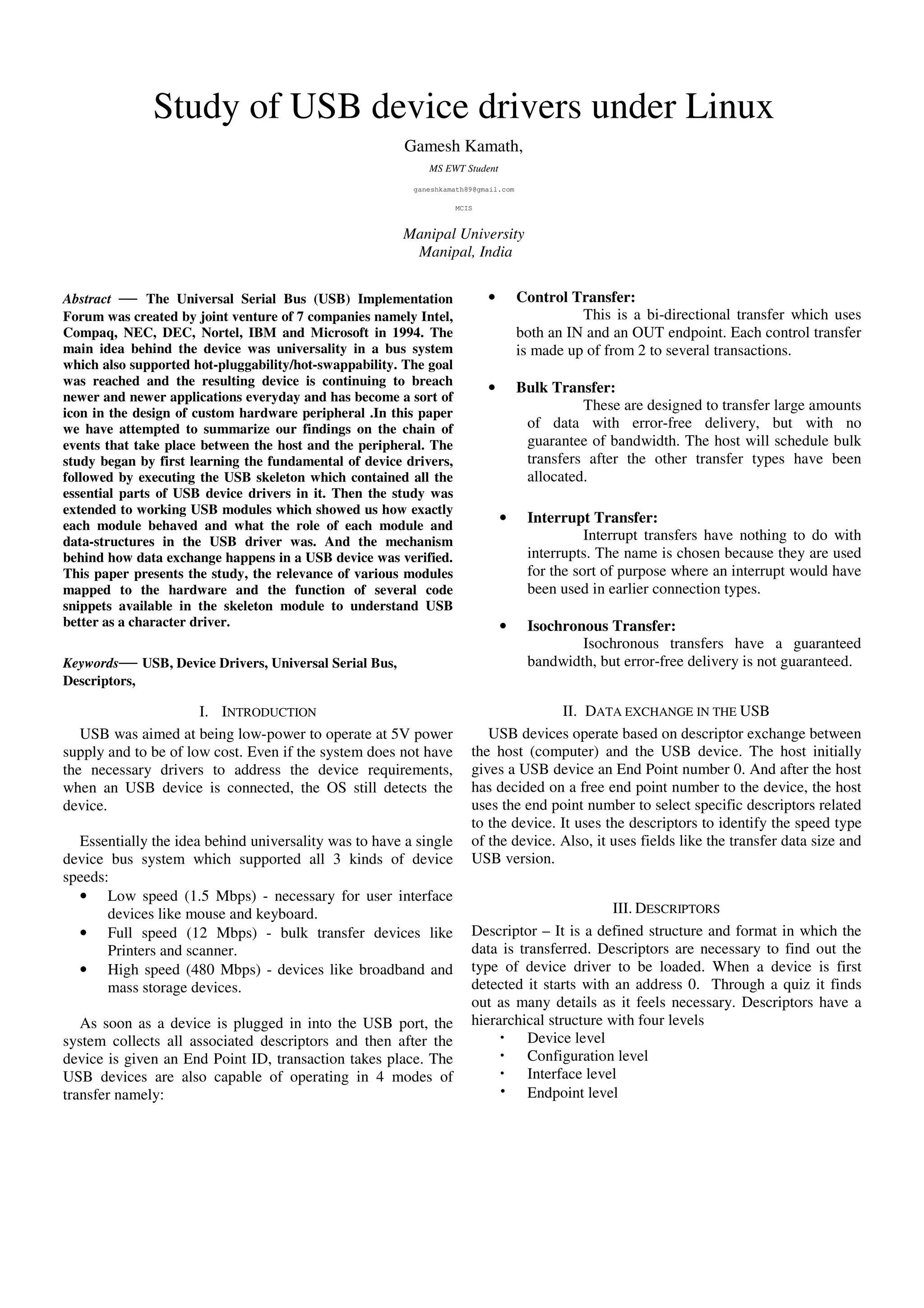 Study of USB device drivers under Linux
Gamesh Kamath,
MS EWT Student
ganeshkamath89@gmail.com
MCIS
Manipal University
Manipal, India
Abstract — The Universal Serial Bus (USB) Implementation
Forum was created by joint venture of 7 companies namely Intel,
Compaq, NEC, DEC, Nortel, IBM and Microsoft in 1994. The
main idea behind the device was universality in a bus system
which also supported hot-pluggability/hot-swappability. The goal
was reached and the resulting device is continuing to breach
newer and newer applications everyday and has become a sort of
icon in the design of custom hardware peripheral .In this paper
we have attempted to summarize our findings on the chain of
events that take place between the host and the peripheral. The
study began by first learning the fundamental of device drivers,
followed by executing the USB skeleton which contained all the
essential parts of USB device drivers in it. Then the study was
extended to working USB modules which showed us how exactly
each module behaved and what the role of each module and
data-structures in the USB driver was. And the mechanism
behind how data exchange happens in a USB device was verified.
This paper presents the study, the relevance of various modules
mapped to the hardware and the function of several code
snippets available in the skeleton module to understand USB
better as a character driver.
Keywords— USB, Device Drivers, Universal Serial Bus,
Descriptors,
I. INTRODUCTION
USB was aimed at being low-power to operate at 5V power
supply and to be of low cost. Even if the system does not have
the necessary drivers to address the device requirements,
when an USB device is connected, the OS still detects the
device.
Essentially the idea behind universality was to have a single
device bus system which supported all 3 kinds of device
speeds:
• Low speed (1.5 Mbps) - necessary for user interface
devices like mouse and keyboard.
• Full speed (12 Mbps) - bulk transfer devices like
Printers and scanner.
• High speed (480 Mbps) - devices like broadband and
mass storage devices.
As soon as a device is plugged in into the USB port, the
system collects all associated descriptors and then after the
device is given an End Point ID, transaction takes place. The
USB devices are also capable of operating in 4 modes of
transfer namely:
• Control Transfer:
This is a bi-directional transfer which uses
both an IN and an OUT endpoint. Each control transfer
is made up of from 2 to several transactions.
• Bulk Transfer:
These are designed to transfer large amounts
of data with error-free delivery, but with no
guarantee of bandwidth. The host will schedule bulk
transfers after the other transfer types have been
allocated.
• Interrupt Transfer:
Interrupt transfers have nothing to do with
interrupts. The name is chosen because they are used
for the sort of purpose where an interrupt would have
been used in earlier connection types.
• Isochronous Transfer:
Isochronous transfers have a guaranteed
bandwidth, but error-free delivery is not guaranteed.
II. DATA EXCHANGE IN THE USB
USB devices operate based on descriptor exchange between
the host (computer) and the USB device. The host initially
gives a USB device an End Point number 0. And after the host
has decided on a free end point number to the device, the host
uses the end point number to select specific descriptors related
to the device. It uses the descriptors to identify the speed type
of the device. Also, it uses fields like the transfer data size and
USB version.
III. DESCRIPTORS
Descriptor – It is a defined structure and format in which the
data is transferred. Descriptors are necessary to find out the
type of device driver to be loaded. When a device is first
detected it starts with an address 0. Through a quiz it finds
out as many details as it feels necessary. Descriptors have a
hierarchical structure with four levels
Device level
Configuration level
Interface level
Endpoint level
 