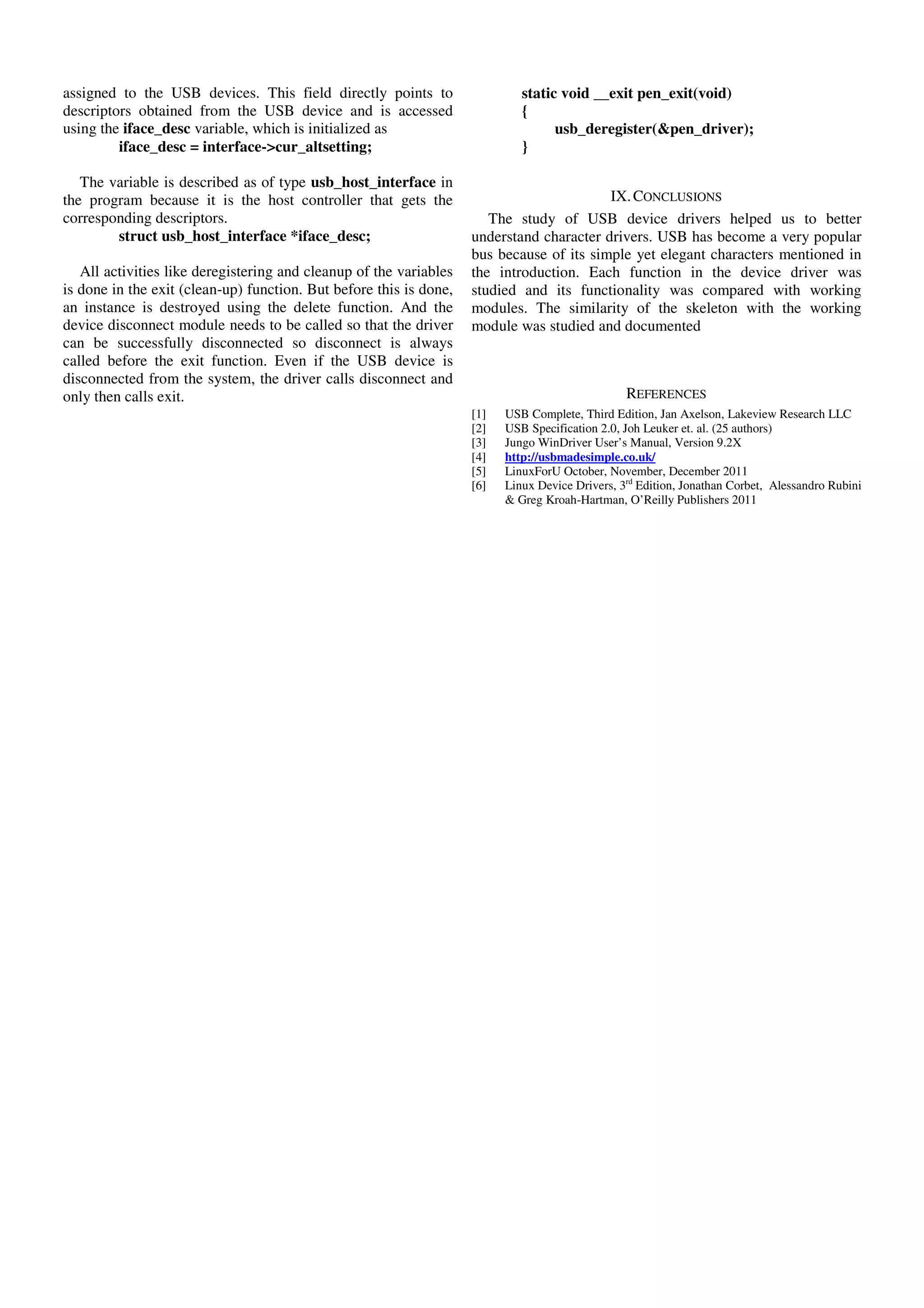 assigned to the USB devices. This field directly points to
descriptors obtained from the USB device and is accessed
using the iface_desc variable, which is initialized as
iface_desc = interface->cur_altsetting;
The variable is described as of type usb_host_interface in
the program because it is the host controller that gets the
corresponding descriptors.
struct usb_host_interface *iface_desc;
All activities like deregistering and cleanup of the variables
is done in the exit (clean-up) function. But before this is done,
an instance is destroyed using the delete function. And the
device disconnect module needs to be called so that the driver
can be successfully disconnected so disconnect is always
called before the exit function. Even if the USB device is
disconnected from the system, the driver calls disconnect and
only then calls exit.
static void __exit pen_exit(void)
{
usb_deregister(&pen_driver);
}
IX.CONCLUSIONS
The study of USB device drivers helped us to better
understand character drivers. USB has become a very popular
bus because of its simple yet elegant characters mentioned in
the introduction. Each function in the device driver was
studied and its functionality was compared with working
modules. The similarity of the skeleton with the working
module was studied and documented
REFERENCES
[1] USB Complete, Third Edition, Jan Axelson, Lakeview Research LLC
[2] USB Specification 2.0, Joh Leuker et. al. (25 authors)
[3] Jungo WinDriver User’s Manual, Version 9.2X
[4] http://usbmadesimple.co.uk/
[5] LinuxForU October, November, December 2011
[6] Linux Device Drivers, 3rd
Edition, Jonathan Corbet, Alessandro Rubini
& Greg Kroah-Hartman, O’Reilly Publishers 2011
 