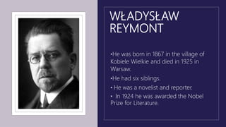 WŁADYSŁAW
REYMONT
•He was born in 1867 in the village of
Kobiele Wielkie and died in 1925 in
Warsaw.
•He had six siblings.
• He was a novelist and reporter.
• In 1924 he was awarded the Nobel
Prize for Literature.
 