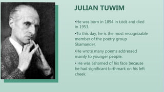 •He was born in 1894 in Łódź and died
in 1953.
•To this day, he is the most recognizable
member of the poetry group
Skamander.
•He wrote many poems addressed
mainly to younger people.
• He was ashamed of his face because
he had significant birthmark on his left
cheek.
JULIAN TUWIM
 