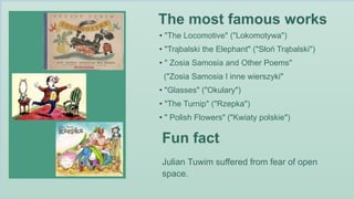 The most famous works
Fun fact
Julian Tuwim suffered from fear of open
space.
• "The Locomotive" ("Lokomotywa")
• "Trąbalski the Elephant" ("Słoń Trąbalski")
• " Zosia Samosia and Other Poems"
("Zosia Samosia I inne wierszyki"
• "Glasses" ("Okulary")
• "The Turnip" ("Rzepka")
• " Polish Flowers" ("Kwiaty polskie")
 