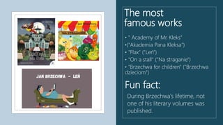 The most
famous works
• " Academy of Mr. Kleks"
•("Akademia Pana Kleksa")
• "Flax" ("Leń")
• "On a stall" ("Na straganie")
• "Brzechwa for children" ("Brzechwa
dzieciom")
Fun fact:
During Brzechwa's lifetime, not
one of his literary volumes was
published.
 