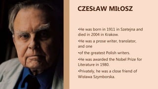 •He was born in 1911 in Szetejna and
died in 2004 in Krakow.
•He was a prose writer, translator,
and one
•of the greatest Polish writers.
•He was awarded the Nobel Prize for
Literature in 1980.
•Privately, he was a close friend of
Wisława Szymborska.
CZESŁAW MIŁOSZ
 