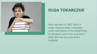 •She was born in 1962. She is a
writer, essayist, poet, screenplay
writer and winner of the Nobel Prize
in Literature, which she received in
2019. She has two sons and a
husband.
OLGA TOKARCZUK
 