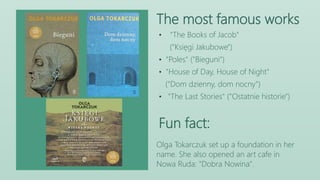 The most famous works
Fun fact:
Olga Tokarczuk set up a foundation in her
name. She also opened an art cafe in
Nowa Ruda: "Dobra Nowina".
• "The Books of Jacob"
("Księgi Jakubowe")
• "Poles" ("Bieguni")
• "House of Day, House of Night"
("Dom dzienny, dom nocny")
• "The Last Stories" ("Ostatnie historie")
 