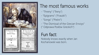 The most famous works
- "Threny" ("Treny")
- "Epigrams" ("Fraszki")
- "Songs" ("Pieśni")
- "The Dismissal of the Grecian Envoys"
(" Odprawa Posłów Greckich")
Fun fact:
Nobody knows exactly when Jan
Kochanowski was born.
 