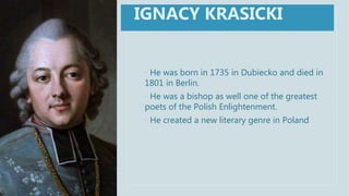 • He was born in 1735 in Dubiecko and died in
1801 in Berlin.
• He was a bishop as well one of the greatest
poets of the Polish Enlightenment.
• He created a new literary genre in Poland
IGNACY KRASICKI
 