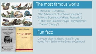 The most famous works
Fun fact:
• 20 years after his death, his coffin was
moved from Berlin to the Gniezno Cathedral.
• " Mouseiad" ("Myszeida")
• "The Adventures of Nicholas Experience"
("Mikołaja Doświadczyńskiego Przypadki")
• " Fables and Parables" ("Bajki i przypowieści")
• "Satires" ("Satyry")
 