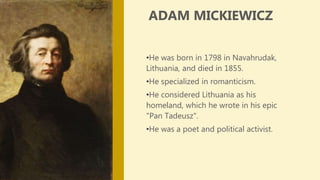 •He was born in 1798 in Navahrudak,
Lithuania, and died in 1855.
•He specialized in romanticism.
•He considered Lithuania as his
homeland, which he wrote in his epic
"Pan Tadeusz".
•He was a poet and political activist.
ADAM MICKIEWICZ
 