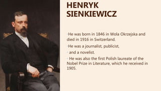 •He was born in 1846 in Wola Okrzejska and
died in 1916 in Switzerland.
•He was a journalist, publicist,
• and a novelist.
• He was also the first Polish laureate of the
Nobel Prize in Literature, which he received in
1905.
HENRYK
SIENKIEWICZ
 