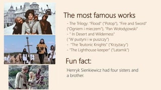 The most famous works
Fun fact:
Henryk Sienkiewicz had four sisters and
a brother.
- The Trilogy: "Flood" ("Potop"), "Fire and Sword"
("Ogniem i mieczem"), "Pan Wołodyjowski"
- " In Desert and Wilderness"
( "W pustyni i w puszczy")
- "The Teutonic Knights" ("Krzyżacy")
- "The Lighthouse keeper" ("Latarnik")
 