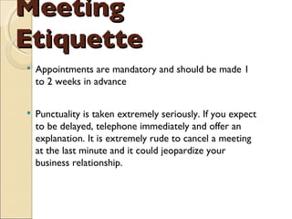 Meeting Etiquette Appointments are mandatory and should be made 1 to 2 weeks in advance Punctuality is taken extremely seriously. If you expect to be delayed, telephone immediately and offer an explanation. It is extremely rude to cancel a meeting at the last minute and it could jeopardize your business relationship. 