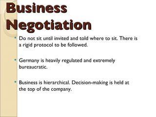 Business Negotiation Do not sit until invited and told where to sit. There is a rigid protocol to be followed. Germany is heavily regulated and extremely bureaucratic. Business is hierarchical. Decision-making is held at the top of the company. 