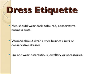 Dress Etiquette Men should wear dark coloured, conservative business suits.  Women should wear either business suits or conservative dresses Do not wear ostentatious jewellery or accessories. 