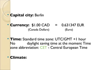 Capital city:  Berlin Currency:  $ 1.00 CAD  =  0.631347 EUR (Canada Dollars)     (Euro)  Time:  Standard time zone: UTC/GMT +1 hour No  daylight saving time at the moment Time zone abbreviation:  CET  - Central European Time Climate: 
