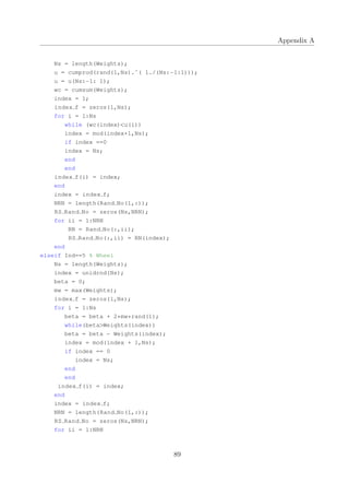 Appendix A
Ns = length(Weights);
u = cumprod(rand(1,Ns).ˆ( 1./(Ns:−1:1)));
u = u(Ns:−1: 1);
wc = cumsum(Weights);
index = 1;
index f = zeros(1,Ns);
for i = 1:Ns
while (wc(index)<u(i))
index = mod(index+1,Ns);
if index ==0
index = Ns;
end
end
index f(i) = index;
end
index = index f;
NRN = length(Rand No(1,:));
RS Rand No = zeros(Ns,NRN);
for ii = 1:NRN
RN = Rand No(:,ii);
RS Rand No(:,ii) = RN(index);
end
elseif Ind==5 % Wheel
Ns = length(Weights);
index = unidrnd(Ns);
beta = 0;
mw = max(Weights);
index f = zeros(1,Ns);
for i = 1:Ns
beta = beta + 2*mw*rand(1);
while(beta>Weights(index))
beta = beta − Weights(index);
index = mod(index + 1,Ns);
if index == 0
index = Ns;
end
end
index f(i) = index;
end
index = index f;
NRN = length(Rand No(1,:));
RS Rand No = zeros(Ns,NRN);
for ii = 1:NRN
89
 