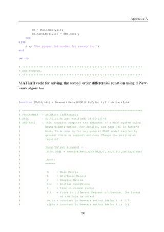 Appendix A
RN = Rand No(:,ii);
RS Rand No(:,ii) = RN(index);
end
else
disp('Use proper Ind number for resampling.')
end
return
% *************************************************************************
% End Program.
% *************************************************************************
MATLAB code for solving the second order diﬀerential equation using β New-
mark algorithm
function [U,Ud,Udd] = Newmark Beta MDOF(M,K,C,Inc,t,F t,delta,alpha)
% =========================================================================
% PROGRAMMER : ARUNASIS CHAKRABORTY
% DATE : 02.01.2013(Last modified: 25:01:2014)
% ABSTRACT : This function computes the response of a MDOF system using
% Newmark−Beta method. For details, see page 780 in Bathe's
% Book. This code is for any general MDOF model excited by
% general force or support motions. Change the nargins as
% required.
%
% Input/Output argument −
% [U,Ud,Udd] = Newmark Beta MDOF(M,K,C,Inc,t,F t,delta,alpha)
%
% input:
% ======
%
% M = Mass Matrix
% K = Stiffness Matrix
% C = Damping Matrix
% Inc = Initial Conditions
% t = time in column vector
% F t = Force in Different Degrees of Freedom. The format
% of the Data is dof*nt
% delta = constant in Newmark method (default is 1/2)
% alpha = constant in Newmark method (default is 1/6)
90
 