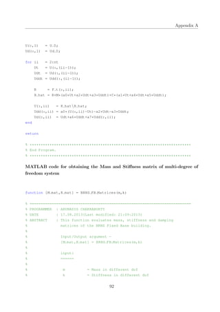 Appendix A
U(:,1) = U 0;
Ud(:,1) = Ud 0;
for ii = 2:nt
Ut = U(:,(ii−1));
Udt = Ud(:,(ii−1));
Uddt = Udd(:,(ii−1));
R = F t(:,ii);
R hat = R+M*(a0*Ut+a2*Udt+a3*Uddt)+C*(a1*Ut+a4*Udt+a5*Uddt);
U(:,ii) = K hatR hat;
Udd(:,ii) = a0*(U(:,ii)−Ut)−a2*Udt−a3*Uddt;
Ud(:,ii) = Udt+a6*Uddt+a7*Udd(:,ii);
end
return
% *************************************************************************
% End Program.
% *************************************************************************
MATLAB code for obtaining the Mass and Stiﬀness matrix of multi-degree of
freedom system
function [M mat,K mat] = BRNS FB Matrices(m,k)
% =========================================================================
% PROGRAMMER : ARUNASIS CHAKRABORTY
% DATE : 17.08.2013(Last modified: 21:09:2013)
% ABSTRACT : This function evaluates mass, stiffness and damping
% matrices of the BRNS Fixed Base building.
%
% Input/Output argument −
% [M mat,K mat] = BRNS FB Matrices(m,k)
%
% input:
% ======
%
% m = Mass in different dof
% k = Stiffness in different dof
92
 