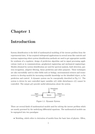 Chapter 1
Introduction
System identiﬁcation is the ﬁeld of mathematical modeling of the inverse problem from the
experimental data. It has acquired widespread applications in several areas like controls and
systems engineering where system identiﬁcation methods are used to get appropriate models
for synthesis of a regulator, design of prediction algorithm and in signal processing appli-
cations (such as in communications, geophysical engineering and mechanical engineering).
Models obtained by system identiﬁcation are used for spectral analysis, fault detection, pat-
tern recognition, adaptive ﬁltering, linear prediction and other purposes. These techniques
are also successfully used in other ﬁelds such as biology, environmental sciences and econo-
metrics to develop models for increasing scientiﬁc knowledge on the identiﬁed object, or for
prediction and control. A dynamic system can be conceptually described in Fig 1.1. The
system is driven by user controlled input variables u(t) while disturbances v(t) cannot be
controlled. The output y(t) provide useful information about the system.
Figure 1.1: Dynamic System
There are several kinds of mathematical models used for solving the inverse problem which
are mostly governed by the underlying diﬀerential equations. The mathematical models can
be segregated into two paradigms
• Modeling, which refers to derivation of models from the basic laws of physics. Often,
1
 