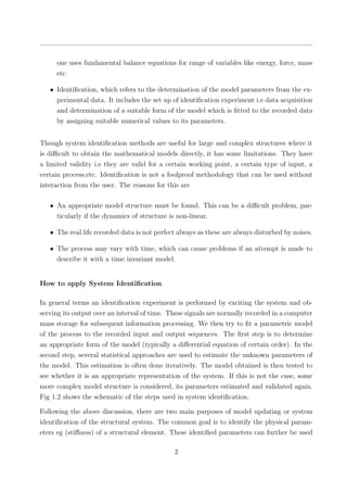 one uses fundamental balance equations for range of variables like energy, force, mass
etc.
• Identiﬁcation, which refers to the determination of the model parameters from the ex-
perimental data. It includes the set up of identiﬁcation experiment i.e data acquisition
and determination of a suitable form of the model which is ﬁtted to the recorded data
by assigning suitable numerical values to its parameters.
Though system identiﬁcation methods are useful for large and complex structures where it
is diﬃcult to obtain the mathematical models directly, it has some limitations. They have
a limited validity i.e they are valid for a certain working point, a certain type of input, a
certain process,etc. Identiﬁcation is not a foolproof methodology that can be used without
interaction from the user. The reasons for this are
• An appropriate model structure must be found. This can be a diﬃcult problem, par-
ticularly if the dynamics of structure is non-linear.
• The real life recorded data is not perfect always as these are always disturbed by noises.
• The process may vary with time, which can cause problems if an attempt is made to
describe it with a time invariant model.
How to apply System Identiﬁcation
In general terms an identiﬁcation experiment is performed by exciting the system and ob-
serving its output over an interval of time. These signals are normally recorded in a computer
mass storage for subsequent information processing. We then try to ﬁt a parametric model
of the process to the recorded input and output sequences. The ﬁrst step is to determine
an appropriate form of the model (typically a diﬀerential equation of certain order). In the
second step, several statistical approaches are used to estimate the unknown parameters of
the model. This estimation is often done iteratively. The model obtained is then tested to
see whether it is an appropriate representation of the system. If this is not the case, some
more complex model structure is considered, its parameters estimated and validated again.
Fig 1.2 shows the schematic of the steps used in system identiﬁcation.
Following the above discussion, there are two main purposes of model updating or system
identiﬁcation of the structural system. The common goal is to identify the physical param-
eters eg (stiﬀness) of a structural element. These identiﬁed parameters can further be used
2
 