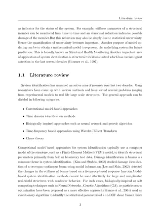 Literature review
as indicator for the status of the system. For example, stiﬀness parameter of a structural
member can be monitored from time to time and an abnormal reduction indicates possible
damage of the member.But this reduction may also be simply due to statistical uncertainty.
Hence the quantiﬁcation of uncertainty becomes important. Another purpose of model up-
dating can be to obtain a mathematical model to represent the underlying system for future
prediction. This is broadly known as Structural Health Monitoring.Another important area
of application of system identiﬁcation is structural vibration control which has received great
attention in the last several decades (Housner et al., 1997).
1.1 Literature review
System identiﬁcation has remained an active area of research over last two decades. Many
researchers have come up with various methods and have solved several problems ranging
from experimental models to real life large scale structures. The general approach can be
divided in following categories.
• Conventional model-based approaches
• Time domain identiﬁcation methods
• Biologically inspired approaches such as neural network and genetic algorithm
• Time-frequency based approaches using Wavelet,Hilbert Transform
• Chaos theory
Conventional model-based approaches for system identiﬁcation typically use a computer
model of the structure, such as a Finite-Element Method (FEM) model, to identify structural
parameters primarily from ﬁeld or laboratory test data. Damage identiﬁcation in beams is a
common theme in system identiﬁcation. (Kim and Stubbs, 2002) studied damage identiﬁca-
tion of a two-span continuous beam using modal information.(Lee and Shin, 2002) detected
the changes in the stiﬀness of beams based on a frequency-based response function.Model-
based system identiﬁcation methods cannot be used eﬀectively for large and complicated
real-world structures with nonlinear behavior. For such cases, biologically-inspired or soft
computing techniques such as Neural Networks , Genetic Algorithms (GA), or particle swarm
optimization have been proposed as a more eﬀective approach.(Franco et al., 2004) used an
evolutionary algorithm to identify the structural parameters of a 10-DOF shear frame.(Raich
3
 