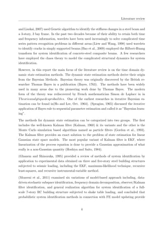 Literature review
and Liszkai, 2007) used Genetic algorithm to identify the stiﬀness changes in a steel beam and
a 3-story, 3 bay frame. In the past two decades because of their ability to retain both time
and frequency information, wavelets have been used increasingly to solve complicated time
series pattern recognition problems in diﬀerent areas.(Liew and Wang, 1998) used wavelets
to identify cracks in simply supported beams.(Bao et al., 2009) employed the Hilbert-Huang
transform for system identiﬁcation of concrete-steel composite beams. A few researchers
have employed the chaos theory to model the complicated structural dynamics for system
identiﬁcation.
However, in this report the main focus of the literature review is on the time domain dy-
namic state estimation methods. The dynamic state estimation methods derive their origin
from the Bayesian Methods. Bayesian theory was originally discovered by the British re-
searcher Thomas Bayes in a publication (Bayes, 1763). The methods have been widely
used in many areas due to the pioneering work done by Thomas Bayes. The modern
form of the theory was rediscovered by French mathematician Simon de Laplace in in
Theorieanalytiquedesprobailites. One of the earliest researches in iterative Bayesian es-
timation can be found in(Ho and Lee, Oct. 1964). (Spragins, 1965) discussed the iterative
application of Bayes rule to sequential parameter estimation and called it as ”Bayesian learn-
ing”.
The methods for dynamic state estimation can be categorized into two groups. The ﬁrst
includes the well-known Kalman ﬁlter (Kalman, 1960) & its variants and the other is the
Monte Carlo simulation based algorithms named as particle ﬁlters (Gordon et al., 1993).
The Kalman ﬁlter provides an exact solution to the problem of state estimation for linear
Gaussian state space models. The most popular variant of Kalman ﬁlter is EKF, where
linearization of the process equation is done to provide a Gaussian approximation of what
really is a non-Gaussian quantity (Hoshiya and Saito, 1984).
(Ghanem and Shinozuka, 1995) provided a review of methods of system identiﬁcation by
application to experimental data obtained on three and ﬁve-story steel building structures
subjected to seismic loading, including the EKF, maximum-likelihood technique, recursive
least-squares, and recursive instrumental-variable method.
(Moaveni et al., 2011) examined six variations of model-based approach including, data-
driven stochastic subspace identiﬁcation, frequency domain decomposition, observer/Kalman
ﬁlter identiﬁcation, and general realization algorithm for system identiﬁcation of a full-
scale 7-story RC building structure subjected to shake table loading, and concluded that
probabilistic system identiﬁcation methods in connection with FE model updating provide
4
 