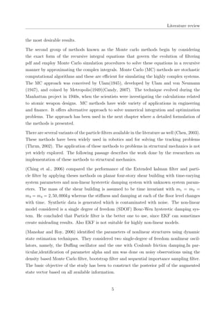 Literature review
the most desirable results.
The second group of methods known as the Monte carlo methods begin by considering
the exact form of the recursive integral equations that govern the evolution of ﬁltering
pdf and employ Monte Carlo simulation procedures to solve these equations in a recursive
manner by approximating the complex integrals. Monte Carlo (MC) methods are stochastic
computational algorithms and these are eﬃcient for simulating the highly complex systems.
The MC approach was conceived by Ulam(1945), developed by Ulam and von Neumann
(1947), and coined by Metropolis(1949)(Candy, 2007). The technique evolved during the
Manhattan project in 1940s, when the scientists were investigating the calculations related
to atomic weapon designs. MC methods have wide variety of applications in engineering
and ﬁnance. It oﬀers alternative approach to solve numerical integration and optimization
problems. The approach has been used in the next chapter where a detailed formulation of
the methods is presented.
There are several variants of the particle ﬁlters available in the literature as well (Chen, 2003).
These methods have been widely used in robotics and for solving the tracking problems
(Thrun, 2002). The application of these methods to problems in structural mechanics is not
yet widely explored. The following passage describes the work done by the researchers on
implementation of these methods to structural mechanics.
(Ching et al., 2006) compared the performance of the Extended kalman ﬁlter and parti-
cle ﬁlter by applying theses methods on planar four-story shear building with time-varying
system parameters and non-linear hysteretic damping system with unknown system param-
eters. The mass of the shear building is assumed to be time invariant with m1 = m2 =
m3 = m4 = 2, 50, 000kg whereas the stiﬀness and damping at each of the ﬂoor level changes
with time. Synthetic data is generated which is contaminated with noise. The non-linear
model considered is a single degree of freedom (SDOF) Bouc-Wen hysteretic damping sys-
tem. He concluded that Particle ﬁlter is the better one to use, since EKF can sometimes
create misleading results. Also EKF is not suitable for highly non-linear models.
(Manohar and Roy, 2006) identiﬁed the parameters of nonlinear structures using dynamic
state estimation techniques. They considered two single-degree of freedom nonlinear oscil-
lators, namely, the Duﬃng oscillator and the one with Coulomb friction damping.In par-
ticular,identiﬁcation of parameter alpha and mu was done on noisy observations using the
density based Monte Carlo ﬁlter, bootstrap ﬁlter and sequential importance sampling ﬁlter.
The basic objective of the study has been to construct the posterior pdf of the augmented
state vector based on all available information.
5
 