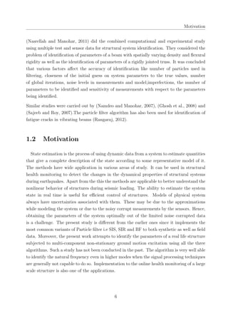 Motivation
(Nasrellah and Manohar, 2011) did the combined computational and experimental study
using multiple test and sensor data for structural system identiﬁcation. They considered the
problem of identiﬁcation of parameters of a beam with spatially varying density and ﬂexural
rigidity as well as the identiﬁcation of parameters of a rigidly jointed truss. It was concluded
that various factors aﬀect the accuracy of identiﬁcation like number of particles used in
ﬁltering, closeness of the initial guess on system parameters to the true values, number
of global iterations, noise levels in measurements and model,imperfections, the number of
parameters to be identiﬁed and sensitivity of measurements with respect to the parameters
being identiﬁed.
Similar studies were carried out by (Namdeo and Manohar, 2007), (Ghosh et al., 2008) and
(Sajeeb and Roy, 2007).The particle ﬁlter algorithm has also been used for identiﬁcation of
fatigue cracks in vibrating beams (Rangaraj, 2012).
1.2 Motivation
State estimation is the process of using dynamic data from a system to estimate quantities
that give a complete description of the state according to some representative model of it.
The methods have wide application in various areas of study. It can be used in structural
health monitoring to detect the changes in the dynamical properties of structural systems
during earthquakes. Apart from the this the methods are applicable to better understand the
nonlinear behavior of structures during seismic loading. The ability to estimate the system
state in real time is useful for eﬃcient control of structures. Models of physical system
always have uncertainties associated with them. These may be due to the approximations
while modeling the system or due to the noisy corrupt measurements by the sensors. Hence,
obtaining the parameters of the system optimally out of the limited noise corrupted data
is a challenge. The present study is diﬀerent from the earlier ones since it implements the
most common variants of Particle ﬁlter i.e SIS, SIR and BF to both synthetic as well as ﬁeld
data. Moreover, the present work attempts to identify the parameters of a real life structure
subjected to multi-component non-stationary ground motion excitation using all the three
algorithms. Such a study has not been conducted in the past. The algorithm is very well able
to identify the natural frequency even in higher modes when the signal processing techniques
are generally not capable to do so. Implementation to the online health monitoring of a large
scale structure is also one of the applications.
6
 