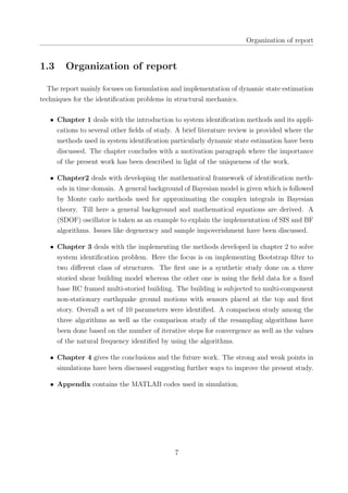 Organization of report
1.3 Organization of report
The report mainly focuses on formulation and implementation of dynamic state estimation
techniques for the identiﬁcation problems in structural mechanics.
• Chapter 1 deals with the introduction to system identiﬁcation methods and its appli-
cations to several other ﬁelds of study. A brief literature review is provided where the
methods used in system identiﬁcation particularly dynamic state estimation have been
discussed. The chapter concludes with a motivation paragraph where the importance
of the present work has been described in light of the uniqueness of the work.
• Chapter2 deals with developing the mathematical framework of identiﬁcation meth-
ods in time domain. A general background of Bayesian model is given which is followed
by Monte carlo methods used for approximating the complex integrals in Bayesian
theory. Till here a general background and mathematical equations are derived. A
(SDOF) oscillator is taken as an example to explain the implementation of SIS and BF
algorithms. Issues like degeneracy and sample impoverishment have been discussed.
• Chapter 3 deals with the implementing the methods developed in chapter 2 to solve
system identiﬁcation problem. Here the focus is on implementing Bootstrap ﬁlter to
two diﬀerent class of structures. The ﬁrst one is a synthetic study done on a three
storied shear building model whereas the other one is using the ﬁeld data for a ﬁxed
base RC framed multi-storied building. The building is subjected to multi-component
non-stationary earthquake ground motions with sensors placed at the top and ﬁrst
story. Overall a set of 10 parameters were identiﬁed. A comparison study among the
three algorithms as well as the comparison study of the resampling algorithms have
been done based on the number of iterative steps for convergence as well as the values
of the natural frequency identiﬁed by using the algorithms.
• Chapter 4 gives the conclusions and the future work. The strong and weak points in
simulations have been discussed suggesting further ways to improve the present study.
• Appendix contains the MATLAB codes used in simulation.
7
 