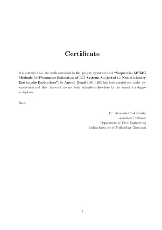 Certiﬁcate
It is certiﬁed that the work contained in the project report entitled “Sequential MCMC
Methods for Parameter Estimation of LTI Systems Subjected to Non-stationary
Earthquake Excitations”, by Anshul Goyal (10010410) has been carried out under my
supervision and that this work has not been submitted elsewhere for the award of a degree
or diploma.
Date:
Dr. Arunasis Chakraborty
Associate Professor
Department of Civil Engineering
Indian Institute of Technology Guwahati
i
 