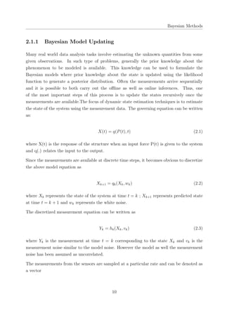 Bayesian Methods
2.1.1 Bayesian Model Updating
Many real world data analysis tasks involve estimating the unknown quantities from some
given observations. In such type of problems, generally the prior knowledge about the
phenomenon to be modeled is available. This knowledge can be used to formulate the
Bayesian models where prior knowledge about the state is updated using the likelihood
function to generate a posterior distribution. Often the measurements arrive sequentially
and it is possible to both carry out the oﬄine as well as online inferences. Thus, one
of the most important steps of this process is to update the states recursively once the
measurements are available.The focus of dynamic state estimation techniques is to estimate
the state of the system using the measurement data. The governing equation can be written
as:
X(t) = q(P(t), t) (2.1)
where X(t) is the response of the structure when an input force P(t) is given to the system
and q(.) relates the input to the output.
Since the measurements are available at discrete time steps, it becomes obvious to discretize
the above model equation as
Xk+1 = qk(Xk, wk) (2.2)
where Xk represents the state of the system at time t = k ; Xk+1 represents predicted state
at time t = k + 1 and wk represents the white noise.
The discretized measurement equation can be written as
Yk = hk(Xk, vk) (2.3)
where Yk is the measurement at time t = k corresponding to the state Xk and vk is the
measurement noise similar to the model noise. However the model as well the measurement
noise has been assumed as uncorrelated.
The measurements from the sensors are sampled at a particular rate and can be denoted as
a vector
10
 