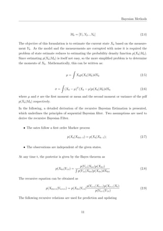 Bayesian Methods
Mk = [Y1, Y2, ., Yk] (2.4)
The objective of this formulation is to estimate the current state Xk based on the measure-
ment Yk. As the model and the measurements are corrupted with noise it is required the
problem of state estimate reduces to estimating the probability density function p(Xk|Mk).
Since estimating p(Xk|Mk) is itself not easy, so the more simpliﬁed problem is to determine
the moments of Xk. Mathematically, this can be written as:
µ =
∫
Xkp(Xk|Mk)dXk (2.5)
σ =
∫
(Xk − µ)T
(Xk − µ)p(Xk|Mk)dXk (2.6)
where µ and σ are the ﬁrst moment or mean and the second moment or variance of the pdf
p(Xk|Mk) respectively.
In the following, a detailed derivation of the recursive Bayesian Estimation is presented,
which underlines the principles of sequential Bayesian ﬁlter. Two assumptions are used to
derive the recursive Bayesian Filter.
• The sates follow a ﬁrst order Markov process
p(Xk|X0:k−1) = p(Xk|Xk−1); (2.7)
• The observations are independent of the given states.
At any time t, the posterior is given by the Bayes theorem as
p(X0:t|Y1:t) =
p(Y1:t|X0:t)p(X0:t)
∫
p(Y1:t|X0:t)p(X0:t)dX0:t
(2.8)
The recursive equation can be obtained as
p(X0:t+1|Y1:t+1) = p(X0:t|Y1:t)
p(Yt+1|Xt+1)p(Xt+1|Xt)
p(Yt+1|Y1:t)
(2.9)
The following recursive relations are used for prediction and updating
11
 
