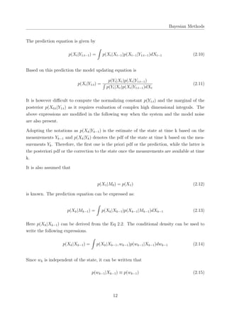 Bayesian Methods
The prediction equation is given by
p(Xt|Y1:t−1) =
∫
p(Xt|Xt−1)p(Xt−1|Y1:t−1)dXt−1 (2.10)
Based on this prediction the model updating equation is
p(Xt|Y1:t) =
p(Yt|Xt)p(Xt|Y1:t−1)
∫
p(Yt|Xt)p(Xt|Y1:t−1)dXt
(2.11)
It is however diﬃcult to compute the normalizing constant p(Y1:t) and the marginal of the
posterior p(X0:t|Y1:t) as it requires evaluation of complex high dimensional integrals. The
above expressions are modiﬁed in the following way when the system and the model noise
are also present.
Adopting the notations as p(Xk|Yk−1) is the estimate of the state at time k based on the
measurements Yk−1 and p(Xk|Yk) denotes the pdf of the state at time k based on the mea-
surements Yk. Therefore, the ﬁrst one is the priori pdf or the prediction, while the latter is
the posteriori pdf or the correction to the state once the measurements are available at time
k.
It is also assumed that
p(X1|M0) = p(X1) (2.12)
is known. The prediction equation can be expressed as:
p(Xk|Mk−1) =
∫
p(Xk|Xk−1)p(Xk−1|Mk−1)dXk−1 (2.13)
Here p(Xk|Xk−1) can be derived from the Eq 2.2. The conditional density can be used to
write the following expressions.
p(Xk|Xk−1) =
∫
p(Xk|Xk−1, wk−1)p(wk−1|Xk−1)dwk−1 (2.14)
Since wk is independent of the state, it can be written that
p(wk−1|Xk−1) ≡ p(wk−1) (2.15)
12
 