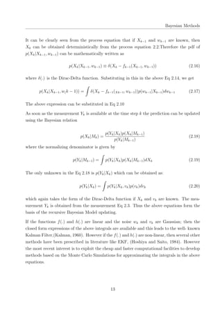 Bayesian Methods
It can be clearly seen from the process equation that if Xk−1 and wk−1 are known, then
Xk can be obtained deterministically from the process equation 2.2.Therefore the pdf of
p(Xk|Xk−1, wk−1) can be mathematically written as
p(Xk|Xk−1, wk−1) ≡ δ(Xk − fk−1(Xk−1, wk−1)) (2.16)
where δ(.) is the Dirac-Delta function. Substituting in this in the above Eq 2.14, we get
p(Xk|Xk−1, w(k − 1)) =
∫
δ(Xk − fk−1(Xk−1, wk−1))p(wk−1|Xk−1)dwk−1 (2.17)
The above expression can be substituted in Eq 2.10
As soon as the measurement Yk is available at the time step k the prediction can be updated
using the Bayesian relation
p(Xk|Mk) =
p(Yk|Xk)p(Xk|Mk−1)
p(Yk|Mk−1)
(2.18)
where the normalizing denominator is given by
p(Yk|Mk−1) =
∫
p(Yk|Xk)p(Xk|Mk−1)dXk (2.19)
The only unknown in the Eq 2.18 is p(Yk|Xk) which can be obtained as:
p(Yk|Xk) =
∫
p(Yk|Xk, vk)p(vk)dvk (2.20)
which again takes the form of the Dirac-Delta function if Xk and vk are known. The mea-
surement Yk is obtained from the measurement Eq 2.3. Thus the above equations form the
basis of the recursive Bayesian Model updating.
If the functions f(.) and h(.) are linear and the noise wk and vk are Gaussian; then the
closed form expressions of the above integrals are available and this leads to the well- known
Kalman Filter,(Kalman, 1960). However if the f(.) and h(.) are non-linear, then several other
methods have been prescribed in literature like EKF, (Hoshiya and Saito, 1984). However
the most recent interest is to exploit the cheap and faster computational facilities to develop
methods based on the Monte Carlo Simulations for approximating the integrals in the above
equations.
13
 