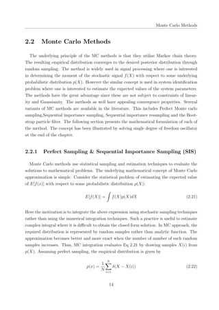 Monte Carlo Methods
2.2 Monte Carlo Methods
The underlying principle of the MC methods is that they utilize Markov chain theory.
The resulting empirical distribution converges to the desired posterior distribution through
random sampling. The method is widely used in signal processing where one is interested
in determining the moment of the stochastic signal f(X) with respect to some underlying
probabilistic distribution p(X). However the similar concept is used in system identiﬁcation
problem where one is interested to estimate the expected values of the system parameters.
The methods have the great advantage since these are not subject to constraints of linear-
ity and Gaussianity. The methods as well have appealing convergence properties. Several
variants of MC methods are available in the literature. This includes Perfect Monte carlo
sampling,Sequential importance sampling, Sequential importance resampling and the Boot-
strap particle ﬁlter. The following section presents the mathematical formulation of each of
the method. The concept has been illustrated by solving single degree of freedom oscillator
at the end of the chapter.
2.2.1 Perfect Sampling & Sequential Importance Sampling (SIS)
Monte Carlo methods use statistical sampling and estimation techniques to evaluate the
solutions to mathematical problems. The underlying mathematical concept of Monte Carlo
approximation is simple. Consider the statistical problem of estimating the expected value
of E[f(x)] with respect to some probabilistic distribution p(X):
E[f(X)] =
∫
f(X)p(X)dX (2.21)
Here the motivation is to integrate the above expression using stochastic sampling techniques
rather than using the numerical integration techniques. Such a practice is useful to estimate
complex integral where it is diﬃcult to obtain the closed form solution. In MC approach, the
required distribution is represented by random samples rather than analytic function. The
approximation becomes better and more exact when the number of number of such random
samples increases. Thus, MC integration evaluates Eq 2.21 by drawing samples X(i) from
p(X). Assuming perfect sampling, the empirical distribution is given by
p(x) =
1
N
N∑
i=1
δ(X − X(i)) (2.22)
14
 