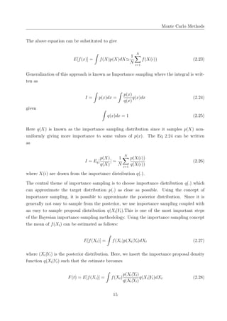 Monte Carlo Methods
The above equation can be substituted to give
E[f(x)] =
∫
f(X)p(X)dX≃
1
N
N∑
i=1
f(X(i)) (2.23)
Generalization of this approach is known as Importance sampling where the integral is writ-
ten as
I =
∫
p(x)dx =
∫
p(x)
q(x)
q(x)dx (2.24)
given ∫
q(x)dx = 1 (2.25)
Here q(X) is known as the importance sampling distribution since it samples p(X) non-
uniformly giving more importance to some values of p(x). The Eq 2.24 can be written
as
I = Eq[
p(X)
q(X)
] =
1
N
N∑
i=1
p(X(i))
q(X(i))
(2.26)
where X(i) are drawn from the importance distribution q(.).
The central theme of importance sampling is to choose importance distribution q(.) which
can approximate the target distribution p(.) as close as possible. Using the concept of
importance sampling, it is possible to approximate the posterior distribution. Since it is
generally not easy to sample from the posterior, we use importance sampling coupled with
an easy to sample proposal distribution q(Xt|Yt).This is one of the most important steps
of the Bayesian importance sampling methodology. Using the importance sampling concept
the mean of f(Xt) can be estimated as follows:
E[f(Xt)] =
∫
f(Xt)p(Xt|Yt)dXt (2.27)
where (Xt|Yt) is the posterior distribution. Here, we insert the importance proposal density
function q(Xt|Yt) such that the estimate becomes
F(t) = E[f(Xt)] =
∫
f(Xt)
p(Xt|Yt)
q(Xt|Yt)
q(Xt|Yt)dXt (2.28)
15
 