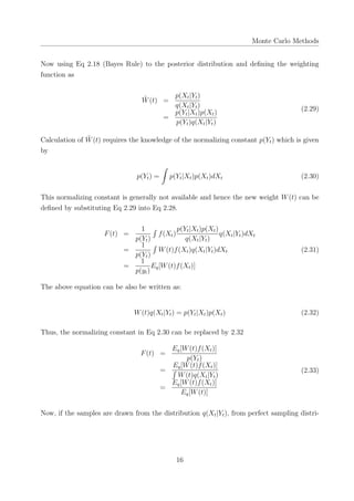 Monte Carlo Methods
Now using Eq 2.18 (Bayes Rule) to the posterior distribution and deﬁning the weighting
function as
˜W(t) =
p(Xt|Yt)
q(Xt|Yt)
=
p(Yt|Xt)p(Xt)
p(Yt)q(Xt|Yt)
(2.29)
Calculation of ˜W(t) requires the knowledge of the normalizing constant p(Yt) which is given
by
p(Yt) =
∫
p(Yt|Xt)p(Xt)dXt (2.30)
This normalizing constant is generally not available and hence the new weight W(t) can be
deﬁned by substituting Eq 2.29 into Eq 2.28.
F(t) =
1
p(Yt)
∫
f(Xt)
p(Yt|Xt)p(Xt)
q(Xt|Yt)
q(Xt|Yt)dXt
=
1
p(Yt)
∫
W(t)f(Xt)q(Xt|Yt)dXt
=
1
p(yt)
Eq[W(t)f(Xt)]
(2.31)
The above equation can be also be written as:
W(t)q(Xt|Yt) = p(Yt|Xt)p(Xt) (2.32)
Thus, the normalizing constant in Eq 2.30 can be replaced by 2.32
F(t) =
Eq[W(t)f(Xt)]
p(Yt)
=
Eq[W(t)f(Xt)]
∫
W(t)q(Xt|Yt)
=
Eq[W(t)f(Xt)]
Eq[W(t)]
(2.33)
Now, if the samples are drawn from the distribution q(Xt|Yt), from perfect sampling distri-
16
 
