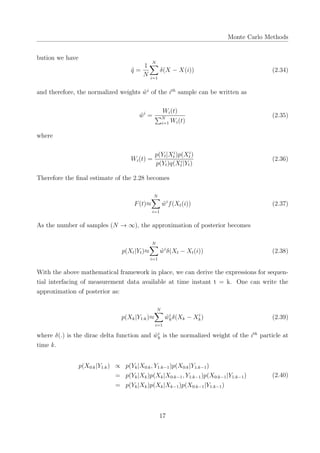 Monte Carlo Methods
bution we have
˜q =
1
N
N∑
i=1
δ(X − X(i)) (2.34)
and therefore, the normalized weights ˜wi
of the ith
sample can be written as
˜wi
=
Wi(t)
∑N
i=1 Wi(t)
(2.35)
where
Wi(t) =
p(Yt|Xi
t )p(Xi
t )
p(Yt)q(Xi
t |Yt)
(2.36)
Therefore the ﬁnal estimate of the 2.28 becomes
F(t)≈
N∑
i=1
˜wi
f(Xt(i)) (2.37)
As the number of samples (N → ∞), the approximation of posterior becomes
p(Xt|Yt)≈
N∑
i=1
˜wi
δ(Xt − Xt(i)) (2.38)
With the above mathematical framework in place, we can derive the expressions for sequen-
tial interfacing of measurement data available at time instant t = k. One can write the
approximation of posterior as:
p(Xk|Y1:k)≈
N∑
i=1
˜wi
kδ(Xk − Xi
k) (2.39)
where δ(.) is the dirac delta function and ˜wi
k is the normalized weight of the ith
particle at
time k.
p(X0:k|Y1:k) ∝ p(Yk|X0:k, Y1:k−1)p(X0:k|Y1:k−1)
= p(Yk|Xk)p(Xk|X0:k−1, Y1:k−1)p(X0:k−1|Y1:k−1)
= p(Yk|Xk)p(Xk|Xk−1)p(X0:k−1|Y1:k−1)
(2.40)
17
 