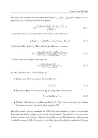 Monte Carlo Methods
We could now construct an importance distribution Xi
0:k∼q(X0:k|Y1:k) and compute the cor-
responding (normalized) importance weights as
˜wi
k∝
p(Yk|Xi
k)p(Xi
k|Xi
k−1)p(Xi
0:k−1|Y1:k−1)
q(Xi
0:k|Y1:k)
(2.41)
The recursive form of the importance distribution can be written as:
q(X0:k|Y1:k) = q(Xk|X0:k−1, Y1:k)q(X0:k−1|Y1:k−1) (2.42)
Substituting Eq 2.42 in Eq 2.41 we obtain the following expression
˜wi
k =
p(Yk|Xi
k)p(Xi
k|Xi
k−1)p(Xi
0:k−1|Y1:k−1)
q(Xi
k|Xi
0:k−1, Y1:k)q(Xi
0:k−1|Y1:k−1)
(2.43)
Thus the recursive weight can be given as:
˜wi
k∝
p(Yk|Xi
k)p(Xi
k|Xi
k−1)
q(Xi
k|Xi
0:k−1, Y1:k)
˜wi
k−1 (2.44)
So, the algorithm works the following way
• Initilization: Draw N samples Xi
0 from the prior
Xi
0∼p(x0) (2.45)
• Prediction: Draw N new samples Xi
k from importance distribution
Xi
k∼q(Xk|Xi
0:k−1, Y1:k) (2.46)
• Update: Calculate new weights according to Eq 2.44. Once the weights are updated
the posterior can be calculated using equation 2.39
One of the major problems associated with SIS Filter is the degeneracy where all the particles
have negligible weight except one particle after few iterations. The variance of the importance
weights increases with time and it becomes impossible to control the degeneracy phenomenon.
A suitable measure of the degeneracy of the algorithm is the eﬀective sample size (Gordon
18
 