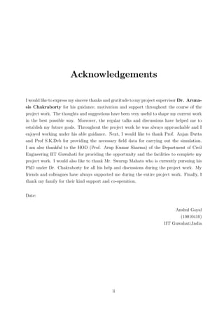 Acknowledgements
I would like to express my sincere thanks and gratitude to my project supervisor Dr. Aruna-
sis Chakraborty for his guidance, motivation and support throughout the course of the
project work. The thoughts and suggestions have been very useful to shape my current work
in the best possible way. Moreover, the regular talks and discussions have helped me to
establish my future goals. Throughout the project work he was always approachable and I
enjoyed working under his able guidance. Next, I would like to thank Prof. Anjan Dutta
and Prof S.K.Deb for providing the necessary ﬁeld data for carrying out the simulation.
I am also thankful to the HOD (Prof. Arup Kumar Sharma) of the Department of Civil
Engineering IIT Guwahati for providing the opportunity and the facilities to complete my
project work. I would also like to thank Mr. Swarup Mahato who is currently pursuing his
PhD under Dr. Chakraborty for all his help and discussions during the project work. My
friends and colleagues have always supported me during the entire project work. Finally, I
thank my family for their kind support and co-operation.
Date:
Anshul Goyal
(10010410)
IIT Guwahati,India
ii
 