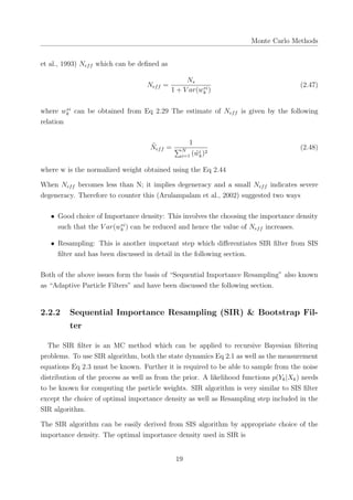 Monte Carlo Methods
et al., 1993) Neff which can be deﬁned as
Neff =
Ns
1 + V ar(w∗i
k )
(2.47)
where w∗i
k can be obtained from Eq 2.29 The estimate of Neff is given by the following
relation
˜Neff =
1
∑N
i=1 ( ˜wi
k)2
(2.48)
where w is the normalized weight obtained using the Eq 2.44
When Neff becomes less than N; it implies degeneracy and a small Neff indicates severe
degeneracy. Therefore to counter this (Arulampalam et al., 2002) suggested two ways
• Good choice of Importance density: This involves the choosing the importance density
such that the V ar(w∗i
k ) can be reduced and hence the value of Neff increases.
• Resampling: This is another important step which diﬀerentiates SIR ﬁlter from SIS
ﬁlter and has been discussed in detail in the following section.
Both of the above issues form the basis of “Sequential Importance Resampling” also known
as “Adaptive Particle Filters” and have been discussed the following section.
2.2.2 Sequential Importance Resampling (SIR) & Bootstrap Fil-
ter
The SIR ﬁlter is an MC method which can be applied to recursive Bayesian ﬁltering
problems. To use SIR algorithm, both the state dynamics Eq 2.1 as well as the measurement
equations Eq 2.3 must be known. Further it is required to be able to sample from the noise
distribution of the process as well as from the prior. A likelihood functions p(Yk|Xk) needs
to be known for computing the particle weights. SIR algorithm is very similar to SIS ﬁlter
except the choice of optimal importance density as well as Resampling step included in the
SIR algorithm.
The SIR algorithm can be easily derived from SIS algorithm by appropriate choice of the
importance density. The optimal importance density used in SIR is
19
 