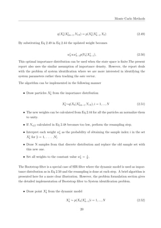 Monte Carlo Methods
q(Xi
k|Xi
0:k−1, Y1:k) = p(Xi
k|Xi
k−1, Yk) (2.49)
By substituting Eq 2.49 in Eq 2.44 the updated weight becomes
wi
k∝wi
k−1p(Yk|Xi
k−1), (2.50)
This optimal importance distribution can be used when the state space is ﬁnite.The present
report also uses the similar assumption of importance density. However, the report deals
with the problem of system identiﬁcation where we are more interested in identifying the
system parameters rather then tracking the sate vector.
The algorithm can be implemented in the following manner
• Draw particles Xi
k from the importance distribution
Xi
k∼q(Xk|Xi
0:k−1, Y1:k), i = 1, ..., N (2.51)
• The new weights can be calculated from Eq 2.44 for all the particles an normalize them
to unity.
• If Neff calculated in Eq 2.48 becomes too low, perform the resampling step.
• Interpret each weight wi
k as the probability of obtaining the sample index i in the set
Xi
k for [i = 1, . . . ,N].
• Draw N samples from that discrete distribution and replace the old sample set with
this new one.
• Set all weights to the constant value wi
k = 1
N
.
The Bootstrap ﬁlter is a special case of SIR ﬁlter where the dynamic model is used as impor-
tance distribution as in Eq 2.50 and the resampling is done at each step. A brief algorithm is
presented here for a more clear illustration. However, the problem formulation section gives
the detailed implementation of Bootstrap ﬁlter to System identiﬁcation problem.
• Draw point Xi
k from the dynamic model
Xi
k ∼ p(Xk|Xi
k−1)i = 1, ..., N (2.52)
20
 