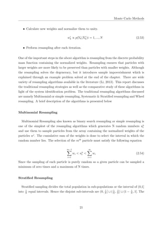 Monte Carlo Methods
• Calculate new weights and normalize them to unity.
wi
k ∝ p(Yk|Xi
k)i = 1, ..., N (2.53)
• Perform resampling after each iteration.
One of the important steps in the above algorithm is resampling from the discrete probability
mass function containing the normalized weights. Resampling ensures that particles with
larger weights are more likely to be preserved than particles with smaller weights. Although
the resampling solves the degeneracy, but it introduces sample impoverishment which is
explained through an example problem solved at the end of the chapter. There are wide
variety of resampling algorithms available in the literature (Li, 2013). This report discusses
the traditional resampling strategies as well as the comparative study of these algorithms in
light of the system identiﬁcation problem. The traditional resampling algorithms discussed
are namely Multinomial or simple resampling, Systematic & Stratiﬁed resampling and Wheel
resampling. A brief description of the algorithms is presented below
Multinomial Resampling
Multinomial Resampling also known as binary search resampling or simple resampling is
one of the simplest of the resampling algorithms which generates N random numbers un
t
and use them to sample particles from the array containing the normalized weights of the
particles wi
. The cumulative sum of the weights is done to select the interval in which the
random number lies. The selection of the mth
particle must satisfy the following equation
m−1∑
i=1
wi < un
t <
m∑
i=1
wi (2.54)
Since the sampling of each particle is purely random so a given particle can be sampled a
minimum of zero times and a maximum of N times.
Stratiﬁed Resampling
Stratiﬁed sampling divides the total population in sub-populations or the interval of (0,1]
into 1
N
equal intervals. Hence the disjoint sub-intervals are (0, 1
N
] ∪ ( 1
N
, 2
N
] ∪ (1 − 1
N
, 1]. The
21
 