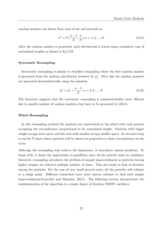 Monte Carlo Methods
random numbers are drawn from each of the sub-intervals as
un
= U(
n − 1
N
,
n
N
), n = 1, 2....., N (2.55)
After the random number is generated, each sub-interval is tested using cumulative sum of
normalized weights as shown in Eq 2.54
Systematic Resampling
Systematic resampling is similar to stratiﬁed resampling where the ﬁrst random number
is generated from the uniform distribution between (0, 1
N
]. After this the random numbers
are generated deterministically using the equation
un
t = u1
t +
n − 1
N
, n = 2, 3....., N (2.56)
The literature suggests that the systematic resampling is computationallye more eﬃcient
due to smaller number of random numbers that have to be generated Li (2013).
Wheel Resampling
In this resampling method the particles are represented as big wheel with each particle
occupying the circumference proportional to its normalized weight. Particles with bigger
weight occupy more space and the ones with smaller occupy smaller space. An iterative loop
is run for N times where particles will be chosen in proportion to their circumference on the
circle.
Although the resampling step reduces the degeneracy, it introduces various problems. To
begin with, it limits the opportunity to parallelize since all the particle must be combined.
Moreover, resampling introduces the problem of sample impoverishment as particles having
higher weights are selected multiple number of times. This also leads to lack of diversity
among the particles. For the case of very small process noise, all the particles will collapse
to a single point. Diﬀerent researchers have tried various schemes to deal with sample
impoverishment(Nasrellah and Manohar, 2011). The following section demonstrates the
implementation of the algorithm to a single degree of freedom (SODF) oscillator.
22
 