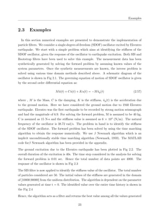 Examples
2.3 Examples
In this section numerical examples are presented to demonstrate the implementation of
particle ﬁlters. We consider a single-degree-of-freedom (SDOF) oscillator excited by Elcentro
earthquake. We start with a simple problem which aims at identifying the stiﬀness of the
SDOF oscillator, given the response of the oscillator to earthquake excitation. Both SIS and
Bootstrap ﬁlters have been used to solve this example. The measurement data has been
synthetically generated by solving the forward problem by assuming known values of the
system parameters. Once the synthetic measurements are known, the inverse problem is
solved using various time domain methods described above. A schematic diagram of the
oscillator is shown in Fig 2.1. The governing equation of motion of SDOF oscillator is given
by the second order diﬀerential equation as:
M ¨u(t) + C ˙u(t) + Ku(t) = −M ¨ug(t) (2.57)
where , M is the Mass, C is the damping, K is the stiﬀness, ¨ug(t) is the acceleration due
to the ground motion. Here we have considered the ground motion due to 1940 Elcentro
earthquake. Elcentro was the ﬁrst earthquake to be recorded by strong motion seismograph
and had the magnitude of 6.9. For solving the forward problem, M is assumed to be 40 kg,
C is assumed as 15 N-s and the stiﬀness value is assumed as 6 × 104
(N/m). The natural
frequency of the oscillator is 38.72 rad/s. The problem in hand is to identify the stiﬀness
of the SDOF oscillator. The forward problem has been solved by using the time marching
algorithm to obtain the response numerically. We use β Newmark algorithm which is an
implicit unconditionally stable time marching algorithm (Newmark, 1959). The MATLAB
code forβ Newmark algorithm has been provided in the appendix.
The ground excitation due to the Elcentro earthquake has been plotted in Fig 2.2. The
overall duration of the excitation is 40s. The time step considered in the analysis for solving
the forward problem is 0.01 sec. Hence the total number of data points are 4000. The
response of the oscillator is shown in Fig 2.3
The SIS ﬁlter is now applied to identify the stiﬀness value of the oscillator. The total number
of particles considered are 50. The initial values of the stiﬀness are generated in the domain
of [10000,90000] from the uniform distribution. The algorithm is dependent on the parameter
values generated at time t = 0. The identiﬁed value over the entire time history is shown in
the Fig 2.4
Hence, the algorithm acts as a ﬁlter and returns the best value among all the values generated
23
 