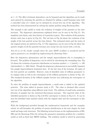 Examples
at t = 0. The eﬀect of domain dependency can be bypassed and the algorithm can be made
more general by mutating the particles so obtained by adding a small Gaussian noise with
a controlled value of σ which can be obtained by several test run of the algorithm. The
method has been demonstrated by solving the similar problem using Bootstrap ﬁlter.
The example is also useful to study the evolution of weights of the particles as the time
increases. The degeneracy phenomenon explained above can be seen in the Fig 2.5. For
simplicity and clarity, only time history of 4 particles is given. The evolution of the posterior
density with time is given by Fig 2.6. The red dots in Fig 2.6 shows the evolution of the
weight of the best particle across the time history. The estimated states and the states of
the original system are plotted in Fig. 2.7 The degeneracy can be seen in Fig 2.6 where the
particle weights of all the particles becomes zero except the one traced with a red dot.
Now let us see the similar example where the same SDOF oscillator is considered and the
system parameters are identiﬁed by implementing the Bootstrap Filter.
Here the degeneracy phenomenon and the sample impoverishment due to resampling is
focussed. The problem of degeneracy can be solved by introducing the resampling step. Fig
2.8 shows the evolution of posterior distribution at iteration number i = 1 (initial), i = 100
(intermediate), i= 4001 (ﬁnal). Though the degeneracy phenomenon is successfully bypassed
but sample impoverishment dominates here. At the last step of the iteration, 50 copies of
the best particle are available. However, ratio of identiﬁed value of stiﬀness parameter to
its original value as well as the convergence of the stiﬀness parameter is shown in Fig: 2.9.
The standard deviation of the stiﬀness samples become zero indicating the convergence of
the algorithm.
To solve the problem of sample impoverishment, a small noise is added to the updated
posterior. The noise added in present study is 2%. The value is obtained after several
test run of the algorithm using diﬀerent noise levels. The addition of small noise maintains
diversity of samples but the statistical ﬂuctuations increases. The expected value of the
identiﬁed parameter is shown in Fig 2.10.The convergence is shown in Fig 2.11. It can be
seen the identiﬁed value matches closely with the original value and the convergence is also
achieved.
With the background provided through the mathematical framework and the examples
solved, we will formulate the problem of system identiﬁcation in the next chapter for both
small and large scale structures. The following section focuses on the implementation of SIS,
SIR and the Bootstrap Filter for solving the parameter estimation problem for a synthetic
model as well as ﬁxed base BRNS building. The synthetic model is solved by generating
24
 