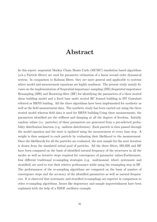 Abstract
In this report, sequential Markov Chain Monte Carlo (MCMC) simulation based algorithms
(a.k.a Particle ﬁlters) are used for parameter estimation of a linear second order dynamical
system. In comparison to Kalman ﬁlters, they are more general and applicable to systems
where model and measurement equations are highly nonlinear. The present study mainly fo-
cuses on the implementation of Sequential importance sampling (SIS),Sequential importance
Resampling (SIR) and Bootstrap ﬁlter (BF) for identifying the parameters of a three storied
shear building model and a ﬁxed base multi storied RC framed building in IIT Guwahati
referred as BRNS buiding. All the three algorithms have been implemented for synthetic as
well as the ﬁeld measurement data. The synthetic study has been carried out using the three
storied model whereas ﬁeld data is used for BRNS building.Using these measurements, the
parameters identiﬁed are the stiﬀness and damping at all the degrees of freedom. Initially
random values (i.e. particles) of these parameters are generated from a pre-selected proba-
bility distribution function (e.g. uniform distribution). Each particle is then passed through
the model equation and the state is updated using the measurement at every time step. A
weight is then assigned to each particle by evaluating their likelihood to the measurement.
Once the likelihoods for all the particles are evaluated, the new sample for the next iteration
is drawn from the simulated initial pool of particles. All the three ﬁlters, SIS,SIR and BF
have been compared on the basis of identiﬁed natural frequency of the structures in all the
modes as well as iterative steps required for convergence of parameter values.Furthermore,
four diﬀerent traditional re-sampling strategies (e.g. multinomial, wheel, systematic and
stratiﬁed) are used to test their relative performance while using the resampling step in BF.
The performances of the re-sampling algorithms are compared on the basis of number of
convergence steps and the accuracy of the identiﬁed parameters as well as natural frequen-
cies. It is observed that systematic and stratiﬁed re-samplings are superior in comparison to
other re-sampling algorithms. Issues like degeneracy and sample impoverishment have been
explained with the help of a SDOF oscillator example.
iii
 